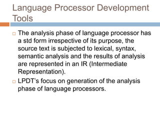 Language Processor Development
Tools
 The analysis phase of language processor has
a std form irrespective of its purpose, the
source text is subjected to lexical, syntax,
semantic analysis and the results of analysis
are represented in an IR (Intermediate
Representation).
 LPDT’s focus on generation of the analysis
phase of language processors.
 