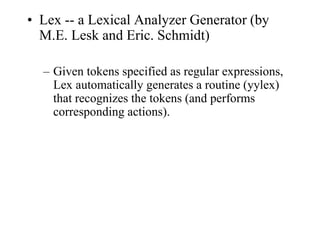 • Lex -- a Lexical Analyzer Generator (by
M.E. Lesk and Eric. Schmidt)
– Given tokens specified as regular expressions,
Lex automatically generates a routine (yylex)
that recognizes the tokens (and performs
corresponding actions).
 