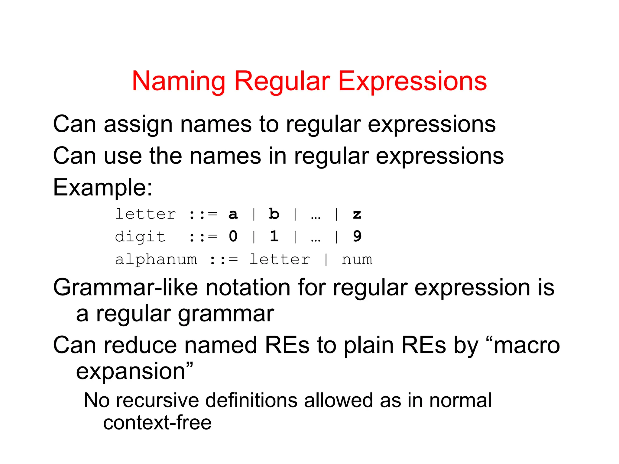 Naming Regular Expressions Can assign names to regular expressions Can use the names in regular expressions Example: letter ::= a | b | … | z digit ::= 0 | 1 | … | 9 alphanum ::= letter | num Grammar-like notation for regular expression is a regular grammar Can reduce named REs to plain REs by “macro expansion” No recursive definitions allowed as in normal context-free 