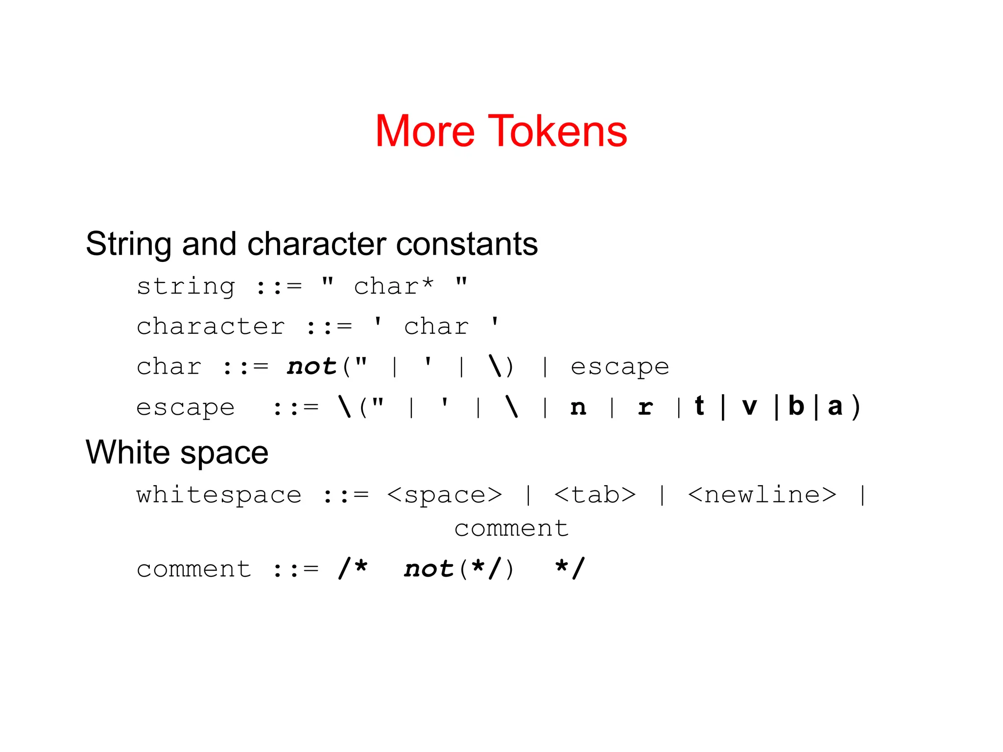 More Tokens String and character constants string ::= " char* " character ::= ' char ' char ::= not(" | ' | ) | escape escape ::= (" | ' | | n | r | t | v | b | a ) White space whitespace ::= <space> | <tab> | <newline> | comment comment ::= /* not(*/) */ 