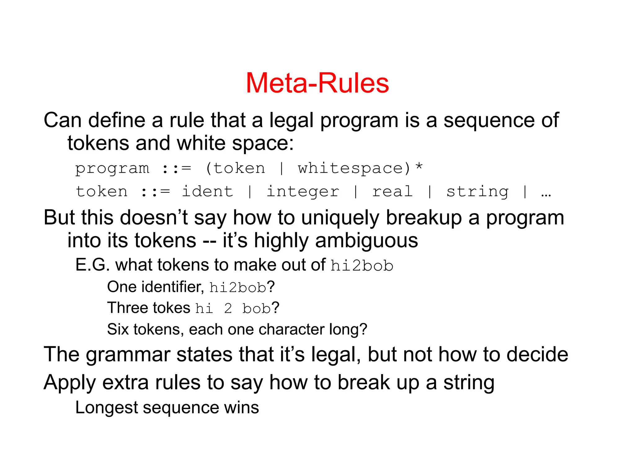 Meta-Rules Can define a rule that a legal program is a sequence of tokens and white space: program ::= (token | whitespace)* token ::= ident | integer | real | string | … But this doesn’t say how to uniquely breakup a program into its tokens -- it’s highly ambiguous E.G. what tokens to make out of hi2bob One identifier, hi2bob? Three tokes hi 2 bob? Six tokens, each one character long? The grammar states that it’s legal, but not how to decide Apply extra rules to say how to break up a string Longest sequence wins 