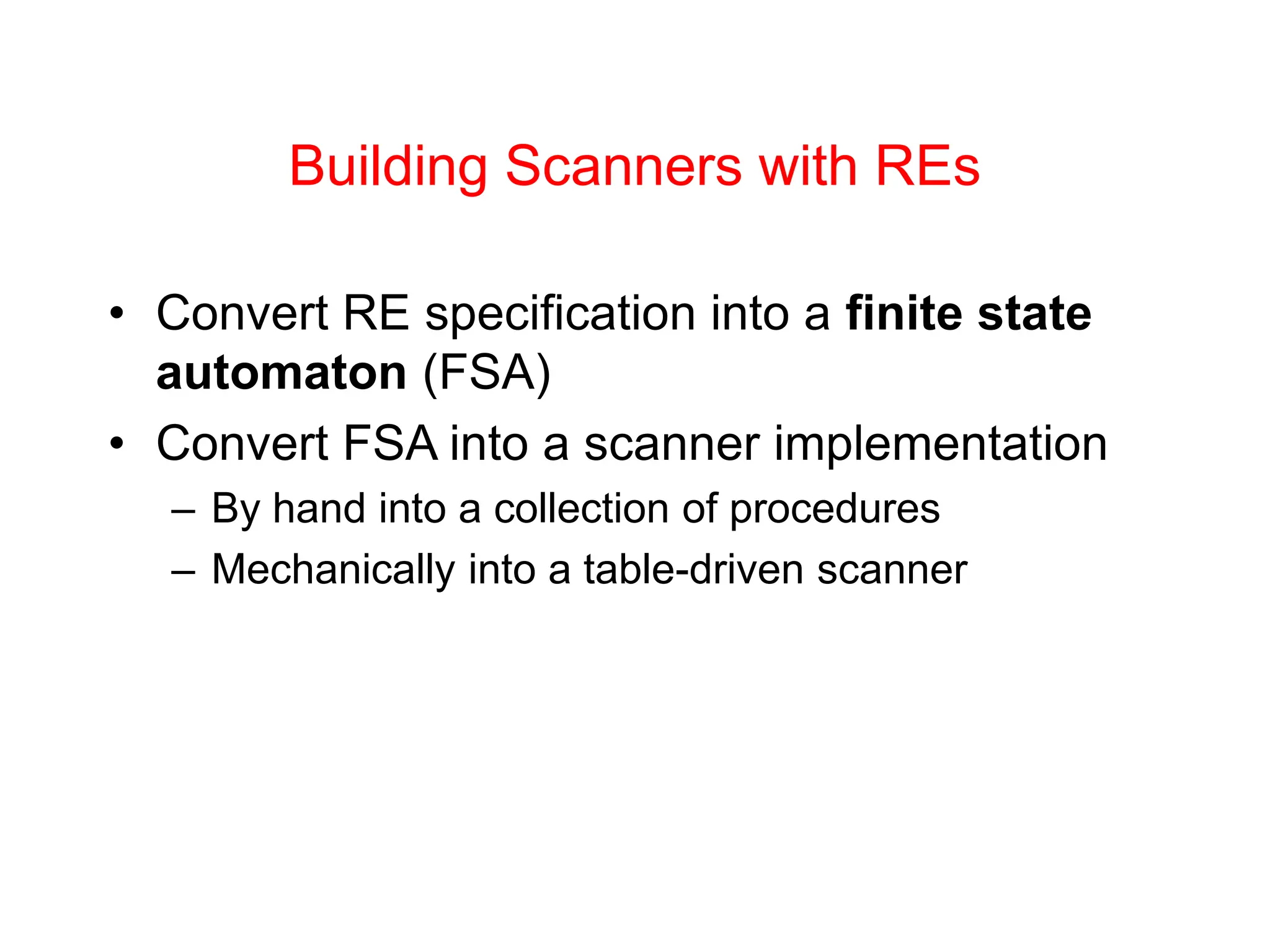 Building Scanners with REs • Convert RE specification into a finite state automaton (FSA) • Convert FSA into a scanner implementation – By hand into a collection of procedures – Mechanically into a table-driven scanner 