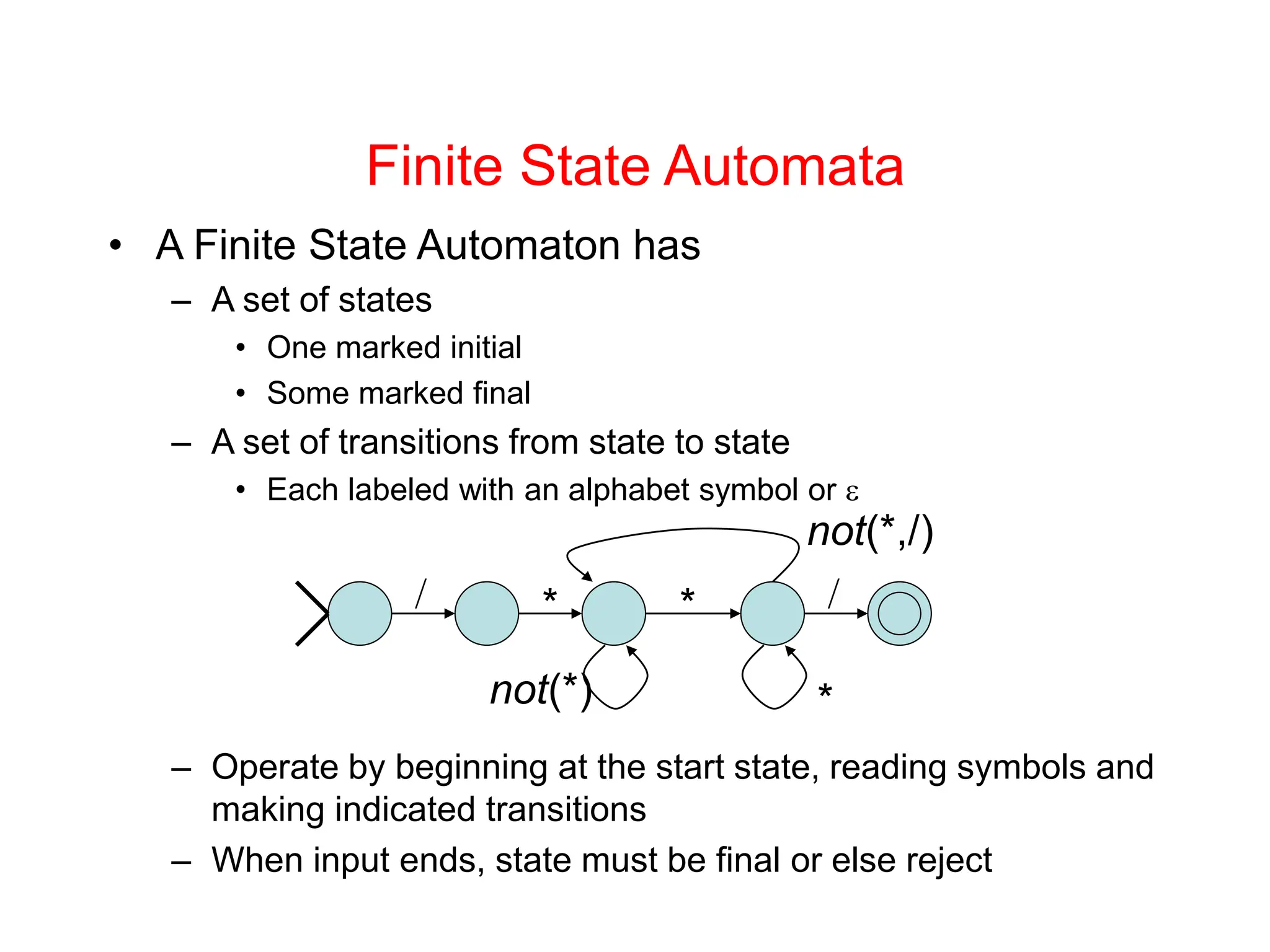 Finite State Automata • A Finite State Automaton has – A set of states • One marked initial • Some marked final – A set of transitions from state to state • Each labeled with an alphabet symbol or  – Operate by beginning at the start state, reading symbols and making indicated transitions – When input ends, state must be final or else reject / * not(*) * not(*,/) * / 