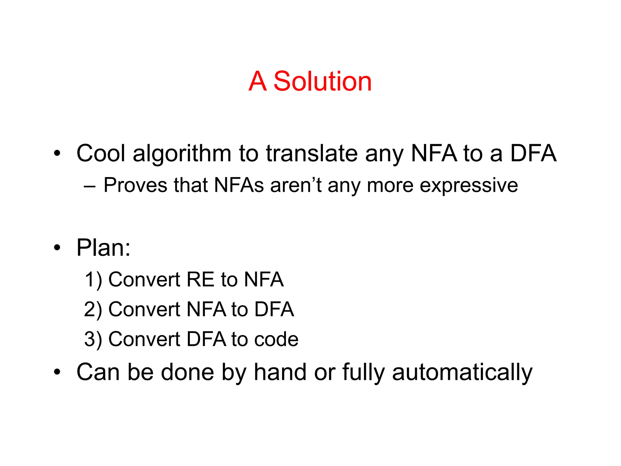 A Solution • Cool algorithm to translate any NFA to a DFA – Proves that NFAs aren’t any more expressive • Plan: 1) Convert RE to NFA 2) Convert NFA to DFA 3) Convert DFA to code • Can be done by hand or fully automatically 