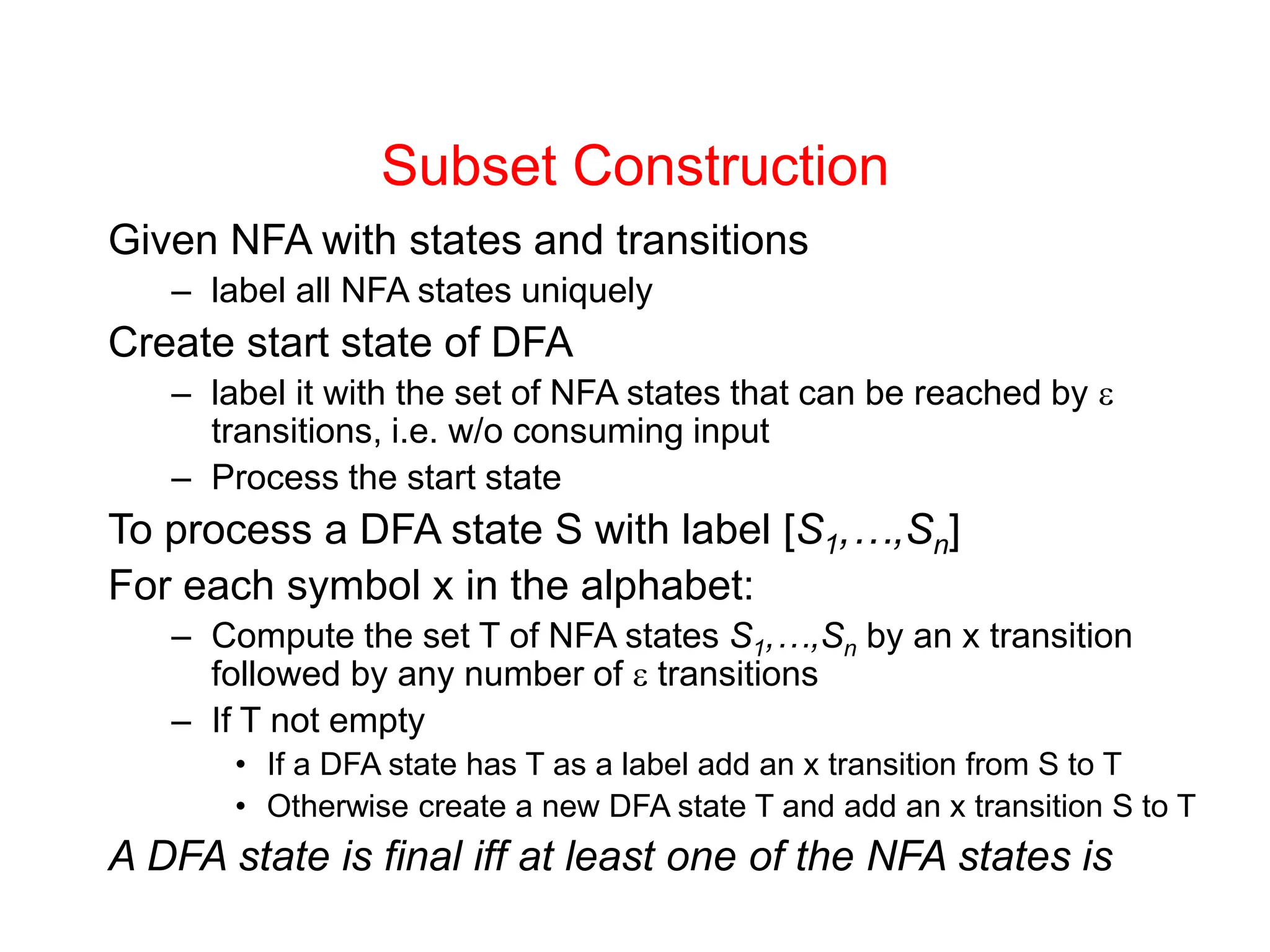 Subset Construction Given NFA with states and transitions – label all NFA states uniquely Create start state of DFA – label it with the set of NFA states that can be reached by  transitions, i.e. w/o consuming input – Process the start state To process a DFA state S with label [S1,…,Sn] For each symbol x in the alphabet: – Compute the set T of NFA states S1,…,Sn by an x transition followed by any number of  transitions – If T not empty • If a DFA state has T as a label add an x transition from S to T • Otherwise create a new DFA state T and add an x transition S to T A DFA state is final iff at least one of the NFA states is 
