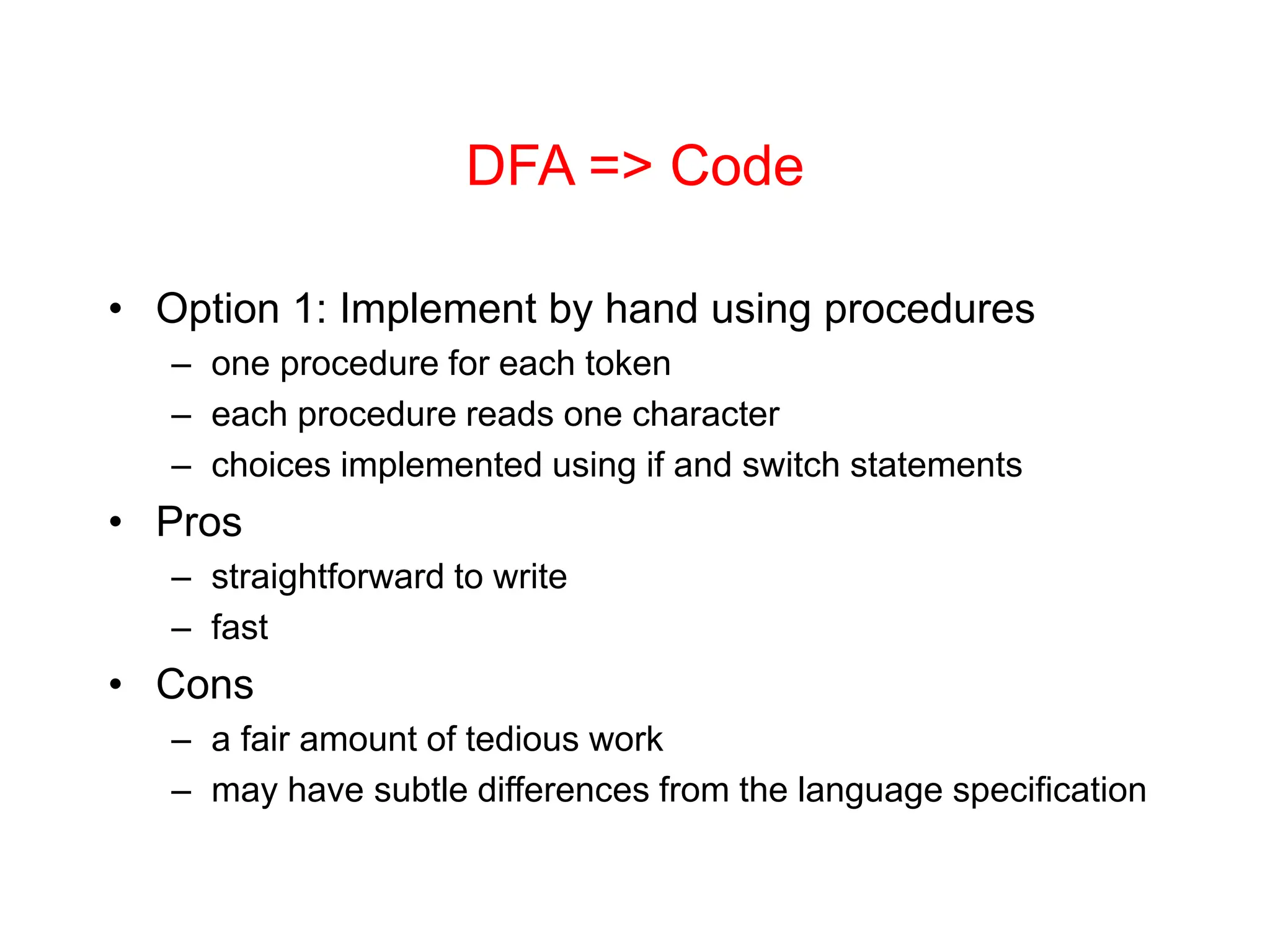 DFA => Code • Option 1: Implement by hand using procedures – one procedure for each token – each procedure reads one character – choices implemented using if and switch statements • Pros – straightforward to write – fast • Cons – a fair amount of tedious work – may have subtle differences from the language specification 