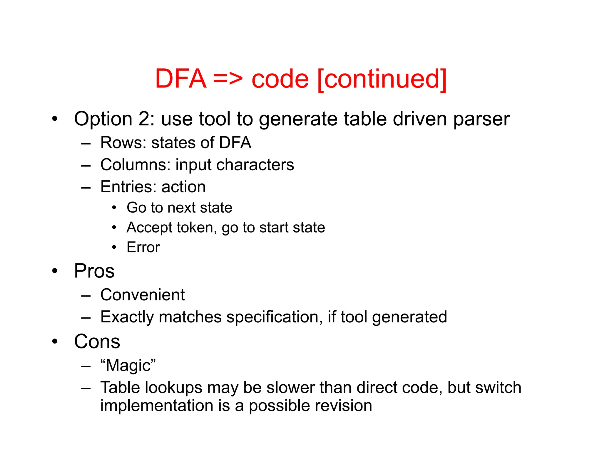DFA => code [continued] • Option 2: use tool to generate table driven parser – Rows: states of DFA – Columns: input characters – Entries: action • Go to next state • Accept token, go to start state • Error • Pros – Convenient – Exactly matches specification, if tool generated • Cons – “Magic” – Table lookups may be slower than direct code, but switch implementation is a possible revision 