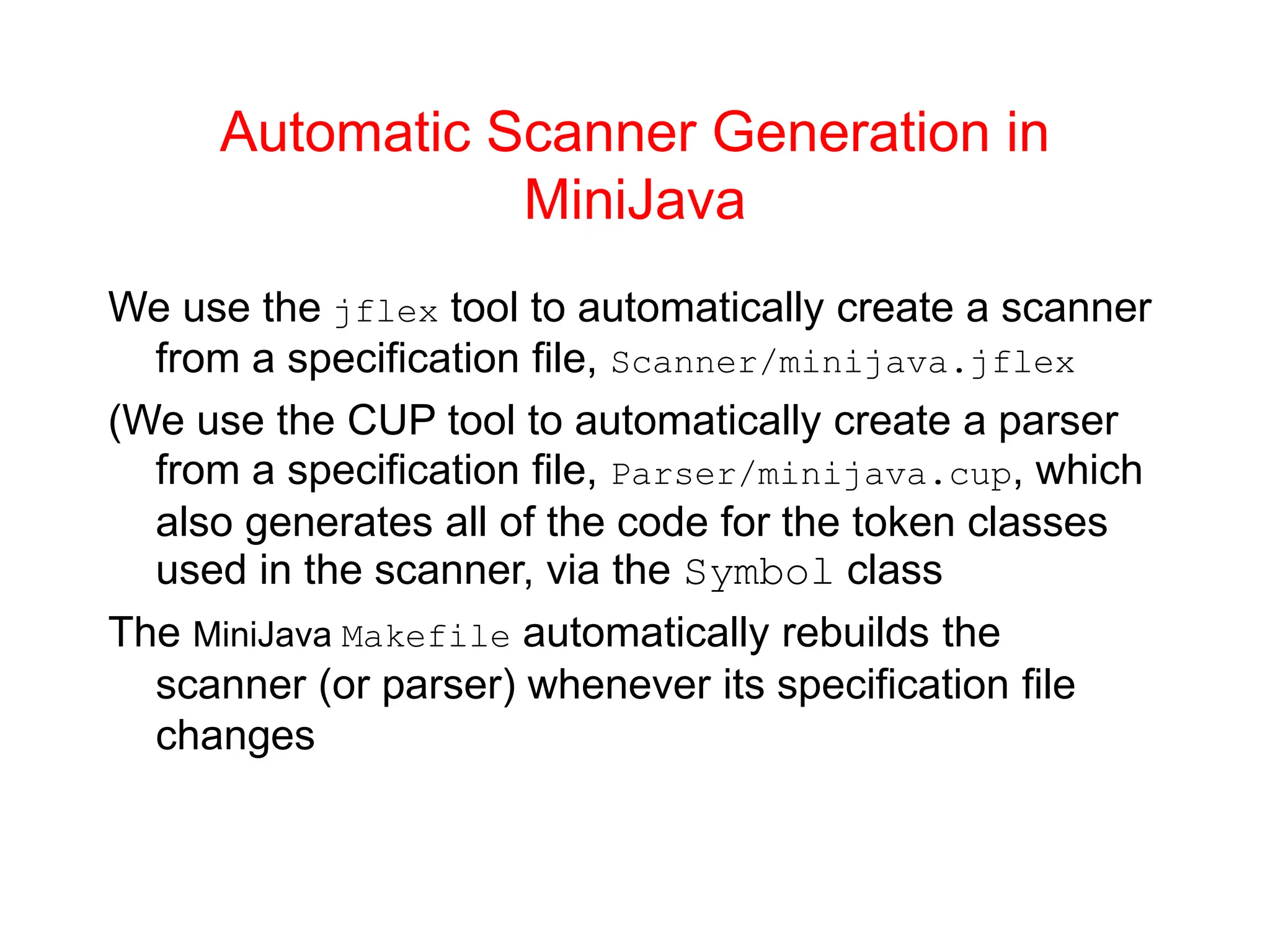 Automatic Scanner Generation in MiniJava We use the jflex tool to automatically create a scanner from a specification file, Scanner/minijava.jflex (We use the CUP tool to automatically create a parser from a specification file, Parser/minijava.cup, which also generates all of the code for the token classes used in the scanner, via the Symbol class The MiniJava Makefile automatically rebuilds the scanner (or parser) whenever its specification file changes 
