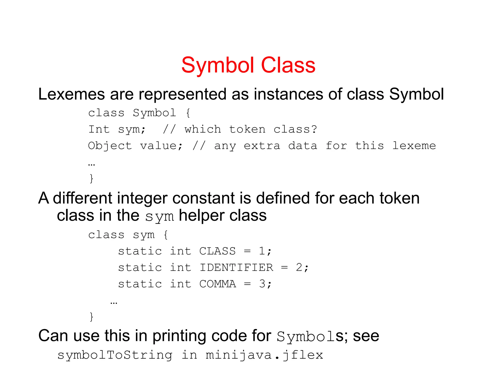 Symbol Class Lexemes are represented as instances of class Symbol class Symbol { Int sym; // which token class? Object value; // any extra data for this lexeme … } A different integer constant is defined for each token class in the sym helper class class sym { static int CLASS = 1; static int IDENTIFIER = 2; static int COMMA = 3; … } Can use this in printing code for Symbols; see symbolToString in minijava.jflex 