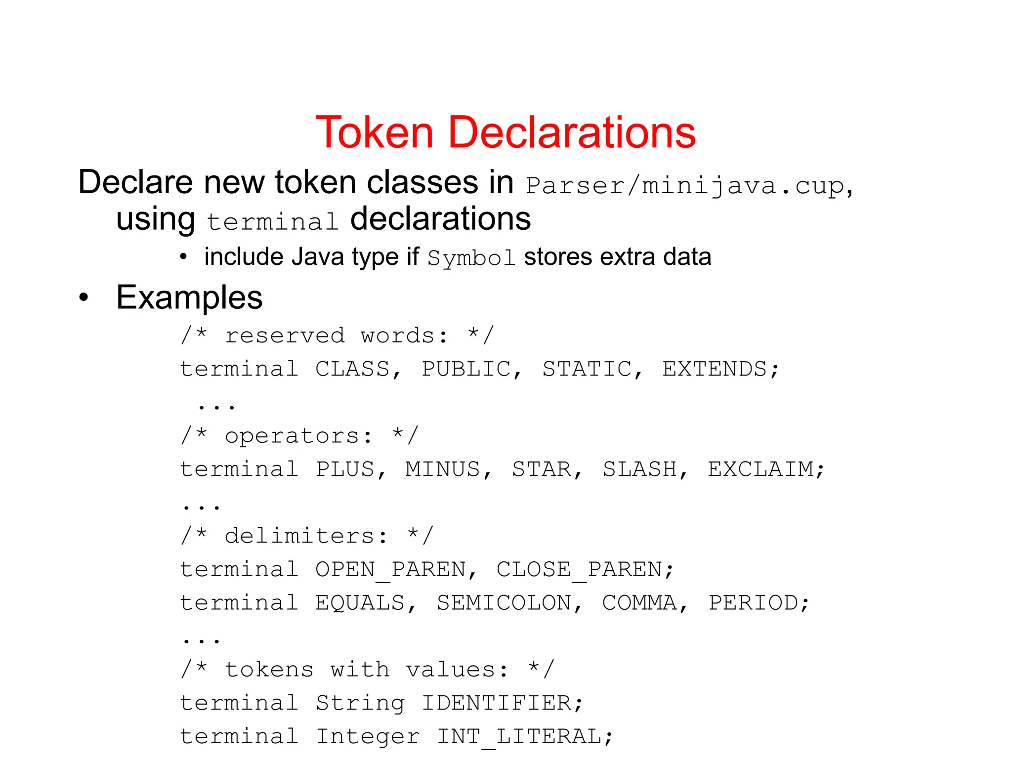 Token Declarations Declare new token classes in Parser/minijava.cup, using terminal declarations • include Java type if Symbol stores extra data • Examples /* reserved words: */ terminal CLASS, PUBLIC, STATIC, EXTENDS; ... /* operators: */ terminal PLUS, MINUS, STAR, SLASH, EXCLAIM; ... /* delimiters: */ terminal OPEN_PAREN, CLOSE_PAREN; terminal EQUALS, SEMICOLON, COMMA, PERIOD; ... /* tokens with values: */ terminal String IDENTIFIER; terminal Integer INT_LITERAL; 