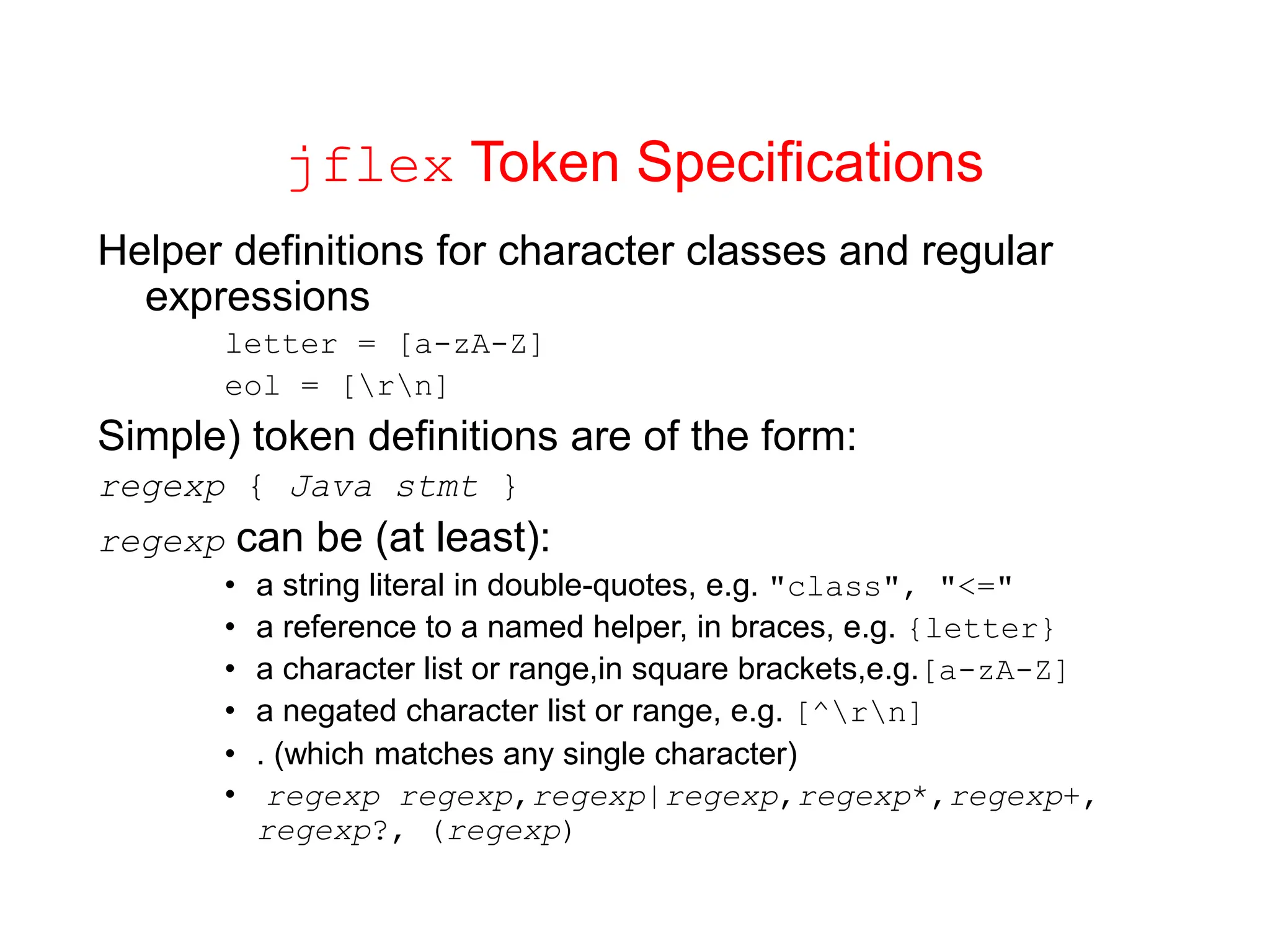 jflex Token Specifications Helper definitions for character classes and regular expressions letter = [a-zA-Z] eol = [rn] Simple) token definitions are of the form: regexp { Java stmt } regexp can be (at least): • a string literal in double-quotes, e.g. "class", "<=" • a reference to a named helper, in braces, e.g. {letter} • a character list or range,in square brackets,e.g.[a-zA-Z] • a negated character list or range, e.g. [^rn] • . (which matches any single character) • regexp regexp,regexp|regexp,regexp*,regexp+, regexp?, (regexp) 