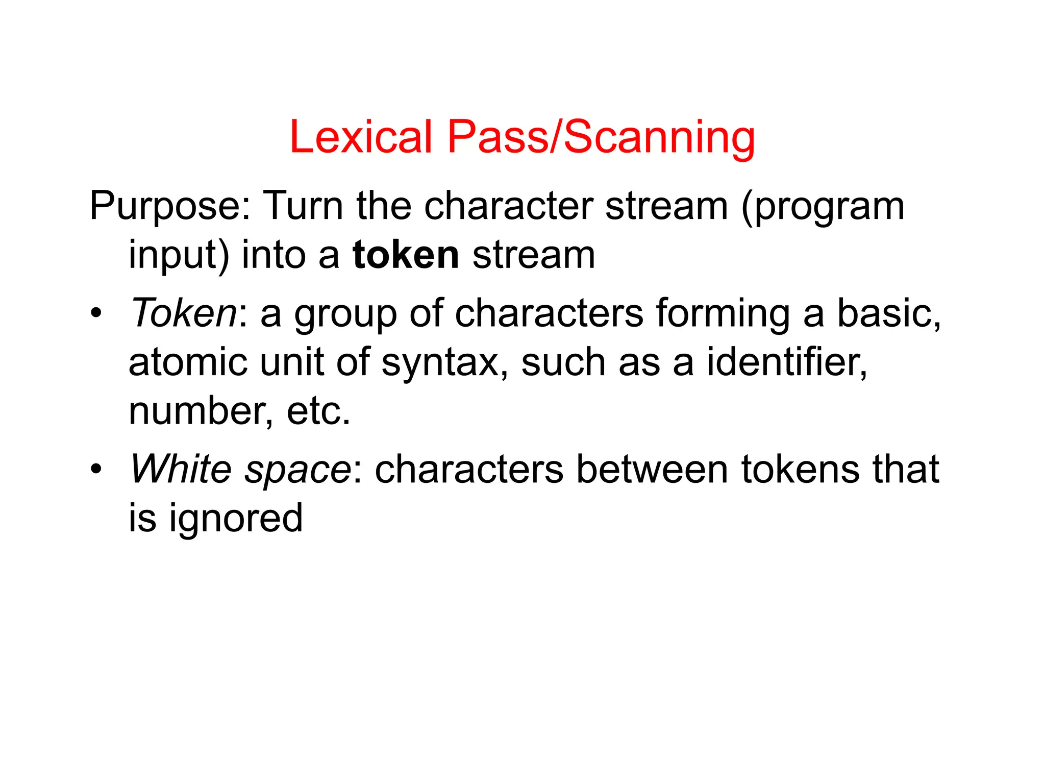 Lexical Pass/Scanning Purpose: Turn the character stream (program input) into a token stream • Token: a group of characters forming a basic, atomic unit of syntax, such as a identifier, number, etc. • White space: characters between tokens that is ignored 