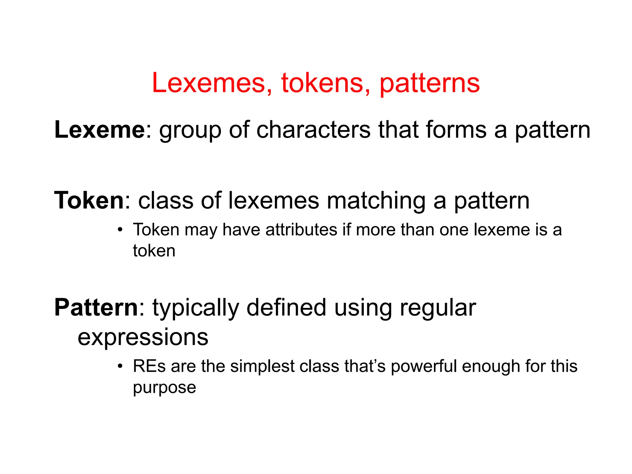 Lexemes, tokens, patterns Lexeme: group of characters that forms a pattern Token: class of lexemes matching a pattern • Token may have attributes if more than one lexeme is a token Pattern: typically defined using regular expressions • REs are the simplest class that’s powerful enough for this purpose 