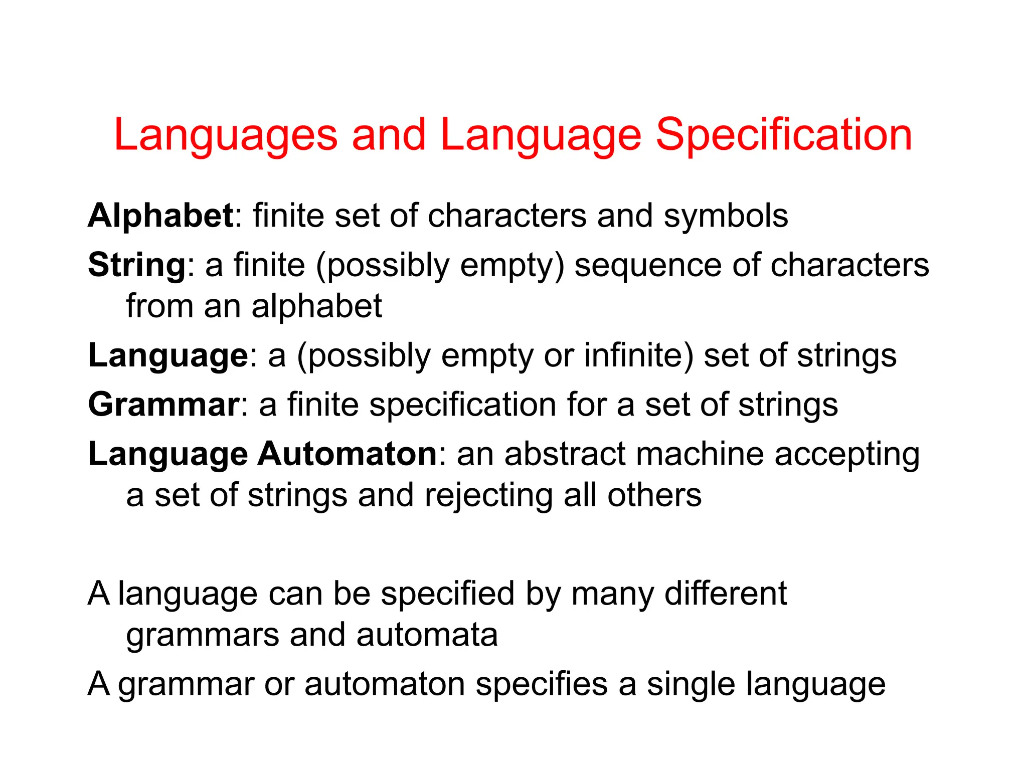Languages and Language Specification Alphabet: finite set of characters and symbols String: a finite (possibly empty) sequence of characters from an alphabet Language: a (possibly empty or infinite) set of strings Grammar: a finite specification for a set of strings Language Automaton: an abstract machine accepting a set of strings and rejecting all others A language can be specified by many different grammars and automata A grammar or automaton specifies a single language 