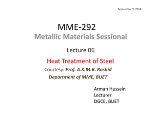 MME-292
Arman Hussain
Lecturer
DGCE, BUET
Metallic Materials Sessional
Lecture 06
Heat Treatment of Steel
Courtesy: Prof. A.K.M.B. Rashid
Department of MME, BUET
September 9, 2014
 