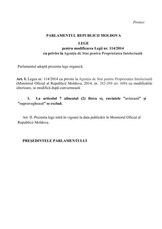Proiect
PARLAMENTUL REPUBLICII MOLDOVA
LEGE
pentru modificarea Legii nr. 114/2014
cu privire la Agenţia de Stat pentru Proprietatea Intelectuală
Parlamentul adoptă prezenta lege organică.
Art. I. Legea nr. 114/2014 cu privire la Agenţia de Stat pentru Proprietatea Intelectuală
(Monitorul Oficial al Republicii Moldova, 2014, nr. 282-289 art. 600) cu modificările
ulterioare, se modifică după cum urmează:
1. La articolul 7 alineatul (2) litera s), cuvintele ”avizează” și
”supraveghează” se exclud.
Art. II. Prezenta lege intră în vigoare la data publicării în Monitorul Oficial al
Republicii Moldova.
PREŞEDINTELE PARLAMENTULUI
 