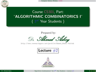 Computer Science Division: CS301 
Course CS301, Part: 
“ALGORITHMIC COMBINATORICS I” 
( 3rd Year Students ) 
Prepared by: 
http://www.researchgate.net/profile/Ahmed_Abdel-Fattah 
Lecture #2 
Dr. Ahmed Ashry “Algorithmic Combinatorics I” for 3rd Year Students — Lecture #2 1 (of 16) 
 