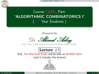 Computer Science Division: CS301 
Course CS301, Part: 
“ALGORITHMIC COMBINATORICS I” 
( 3rd Year Students ) 
Prepared by: 
http://www.researchgate.net/profile/Ahmed_Abdel-Fattah 
Lecture #3 
N.B. The Mid-Term Exam will be held on 08-NOV-2014 
(and it includes this lecture) 
Dr. Ahmed Ashry “Algorithmic Combinatorics I” for 3rd Year Students — Lecture #3 1 (of 16) 
 
