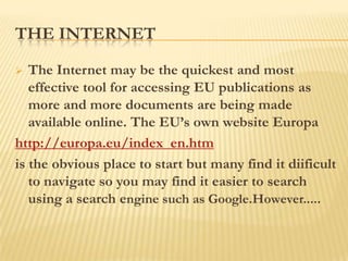 THE INTERNET

  The Internet may be the quickest and most
   effective tool for accessing EU publications as
   more and more documents are being made
   available online. The EU‟s own website Europa
http://europa.eu/index_en.htm
is the obvious place to start but many find it diificult
   to navigate so you may find it easier to search
   using a search engine such as Google.However.....
 