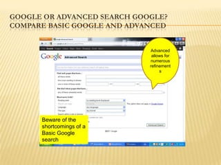 GOOGLE OR ADVANCED SEARCH GOOGLE?
COMPARE BASIC GOOGLE AND ADVANCED


                             Advanced
                              allows for
                             numerous
                             refinement
                                  s




      Beware of the
      shortcomings of a
      Basic Google
      search
 