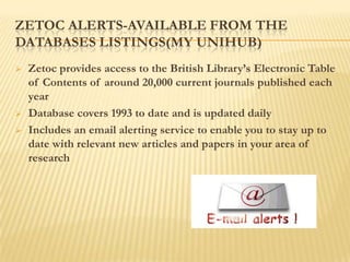 ZETOC ALERTS-AVAILABLE FROM THE
DATABASES LISTINGS(MY UNIHUB)
   Zetoc provides access to the British Library‟s Electronic Table
    of Contents of around 20,000 current journals published each
    year
   Database covers 1993 to date and is updated daily
   Includes an email alerting service to enable you to stay up to
    date with relevant new articles and papers in your area of
    research
 