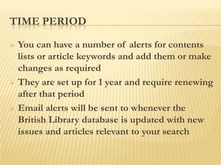 TIME PERIOD

 You can have a number of alerts for contents
  lists or article keywords and add them or make
  changes as required
 They are set up for 1 year and require renewing
  after that period
 Email alerts will be sent to whenever the
  British Library database is updated with new
  issues and articles relevant to your search
 