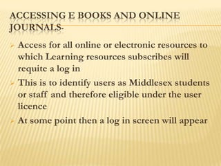ACCESSING E BOOKS AND ONLINE
JOURNALS-
 Access for all online or electronic resources to
  which Learning resources subscribes will
  requite a log in
 This is to identify users as Middlesex students
  or staff and therefore eligible under the user
  licence
 At some point then a log in screen will appear
 