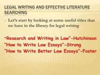 LEGAL WRITING AND EFFECTIVE LITERATURE
SEARCHING
   Let‟s start by looking at some useful titles that
    we have in the library for legal writing

“Research and Writing in Law”-Hutchinson
“How to Write Law Essays”-Strong
“How to Write Better Law Essays”-Foster
 