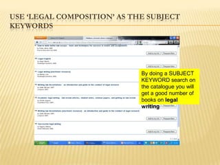 USE „LEGAL COMPOSITION‟ AS THE SUBJECT
KEYWORDS




                             By doing a SUBJECT
                             KEYWORD search on
                             the catalogue you will
                             get a good number of
                             books on legal
                             writing
 