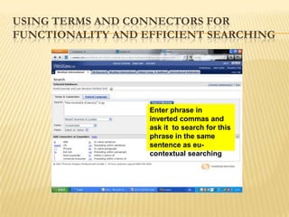 USING TERMS AND CONNECTORS FOR
FUNCTIONALITY AND EFFICIENT SEARCHING




                   Enter phrase in
                   inverted commas and
                   ask it to search for this
                   phrase in the same
                   sentence as eu-
                   contextual searching
 