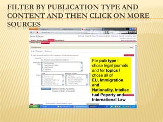 FILTER BY PUBLICATION TYPE AND
CONTENT AND THEN CLICK ON MORE
SOURCES



                 For pub type I
                 chose legal journals
                 and for topics I
                 chose all of
                 EU, Immigration
                 and
                 Nationality, Intellec
                 tual Poperty and
                 International Law
 