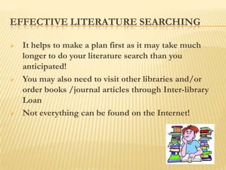 EFFECTIVE LITERATURE SEARCHING

   It helps to make a plan first as it may take much
    longer to do your literature search than you
    anticipated!
   You may also need to visit other libraries and/or
    order books /journal articles through Inter-library
    Loan
   Not everything can be found on the Internet!
 