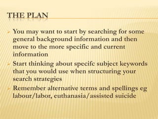 THE PLAN
 You may want to start by searching for some
  general background information and then
  move to the more specific and current
  information
 Start thinking about specifc subject keywords
  that you would use when structuring your
  search strategies
 Remember alternative terms and spellings eg
  labour/labor, euthanasia/assisted suicide
 