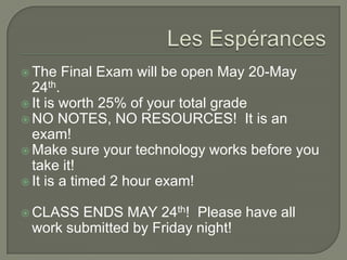  The Final Exam will be open May 20-May
24th.
 It is worth 25% of your total grade
 NO NOTES, NO RESOURCES! It is an
exam!
 Make sure your technology works before you
take it!
 It is a timed 2 hour exam!
 CLASS ENDS MAY 24th! Please have all
work submitted by Friday night!
 