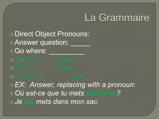 Direct Object Pronouns:
Answer question: _____
Go where: _________
Me (m’) nous
Te (t’) vous
Le, la (l’) les
EX: Answer, replacing with a pronoun:
Où est-ce que tu mets tes livres?
Je les mets dans mon sac.
 