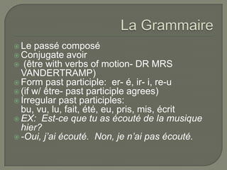  Le passé composé
 Conjugate avoir
 (être with verbs of motion- DR MRS
VANDERTRAMP)
 Form past participle: er- é, ir- i, re-u
 (if w/ être- past participle agrees)
 Irregular past participles:
bu, vu, lu, fait, été, eu, pris, mis, écrit
 EX: Est-ce que tu as écouté de la musique
hier?
 -Oui, j’ai écouté. Non, je n’ai pas écouté.
 