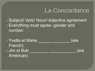 Subject/ Verb/ Noun/ Adjective agreement
Everything must agree- gender and
number:
Yvette et Marie ______ _______ (are
French).
Jim et Bob ________ ___________ (are
American)
 