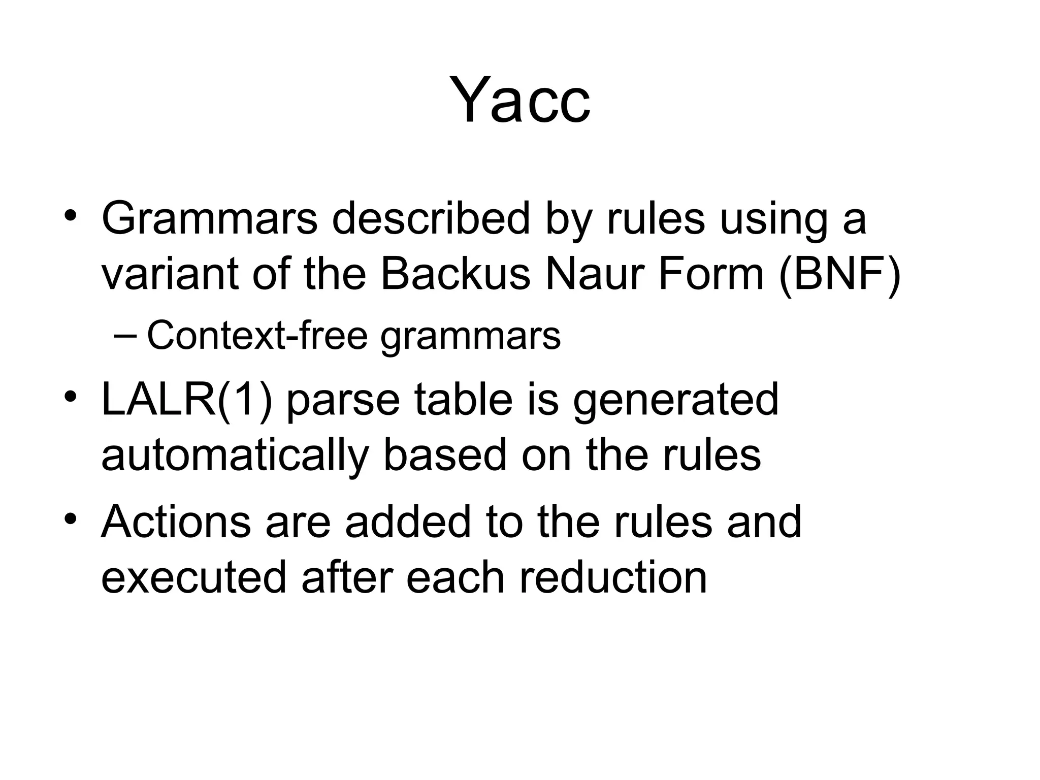 Yacc • Grammars described by rules using a variant of the Backus Naur Form (BNF) – Context-free grammars • LALR(1) parse table is generated automatically based on the rules • Actions are added to the rules and executed after each reduction 