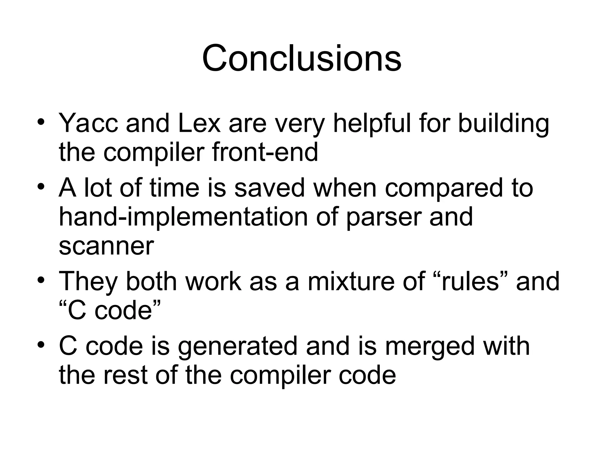 Conclusions • Yacc and Lex are very helpful for building the compiler front-end • A lot of time is saved when compared to hand-implementation of parser and scanner • They both work as a mixture of “rules” and “C code” • C code is generated and is merged with the rest of the compiler code 