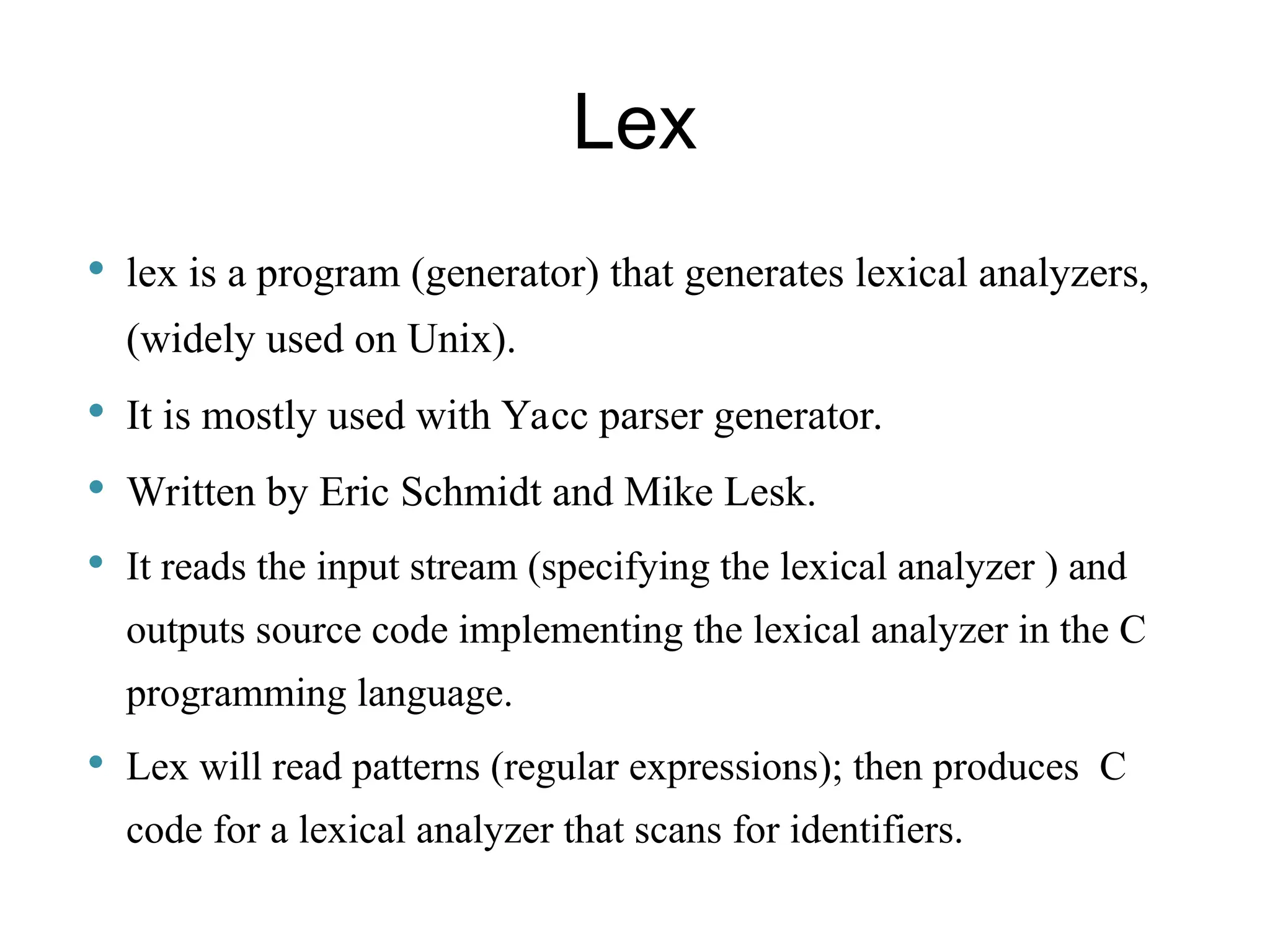 Lex  lex is a program (generator) that generates lexical analyzers, (widely used on Unix).  It is mostly used with Yacc parser generator.  Written by Eric Schmidt and Mike Lesk.  It reads the input stream (specifying the lexical analyzer ) and outputs source code implementing the lexical analyzer in the C programming language.  Lex will read patterns (regular expressions); then produces C code for a lexical analyzer that scans for identifiers. 