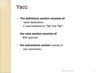 Yacc
 The definitions section consists of:
◦ token declarations .
◦ C code bracketed by “%{“ and “%}”.
◦ the rules section consists of:
 BNF grammar .
 the subroutines section consists of:
◦ user subroutines .
12
Hathal & Ahmad
 