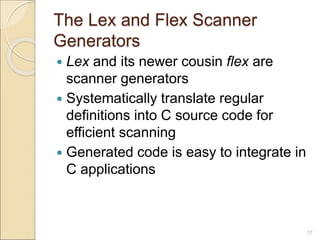 17
The Lex and Flex Scanner
Generators
 Lex and its newer cousin flex are
scanner generators
 Systematically translate regular
definitions into C source code for
efficient scanning
 Generated code is easy to integrate in
C applications
 
