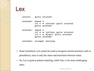 Lex
 Some limitations, Lex cannot be used to recognize nested structures such as
parentheses, since it only has states and transitions between states.
 So, Lex is good at pattern matching, while Yacc is for more challenging
tasks.
4
Hathal & Ahmad
 