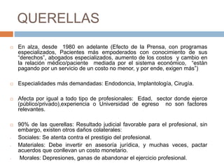 QUERELLAS
 En alza, desde 1980 en adelante (Efecto de la Prensa, con programas
especializados, Pacientes más empoderados con conocimiento de sus
“derechos”, abogados especializados, aumento de los costos y cambio en
la relación médico/paciente mediada por el sistema económico, “están
pagando por un servicio de un costo no menor, y por ende, exigen más”)
 Especialidades más demandadas: Endodoncia, Implantología, Cirugía.
 Afecta por igual a todo tipo de profesionales: Edad, sector donde ejerce
(público/privado),experiencia o Universidad de egreso no son factores
relevantes.
 90% de las querellas: Resultado judicial favorable para el profesional, sin
embargo, existen otros daños colaterales:
- Sociales: Se atenta contra el prestigio del profesional.
- Materiales: Debe invertir en asesoría jurídica, y muchas veces, pactar
acuerdos que conllevan un costo monetario.
- Morales: Depresiones, ganas de abandonar el ejercicio profesional.
 