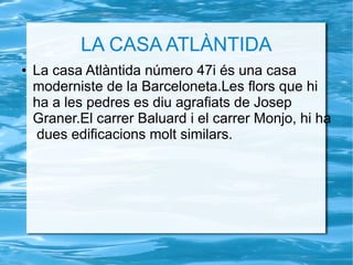 LA CASA ATLÀNTIDA
● La casa Atlàntida número 47i és una casa
moderniste de la Barceloneta.Les flors que hi
ha a les pedres es diu agrafiats de Josep
Graner.El carrer Baluard i el carrer Monjo, hi ha
dues edificacions molt similars.
 