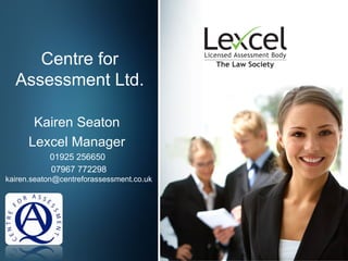 Centre for
  Assessment Ltd.

       Kairen Seaton
      Lexcel Manager
           01925 256650
           07967 772298
kairen.seaton@centreforassessment.co.uk
 