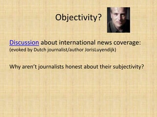 Objectivity?

Discussion about international news coverage:
(evoked by Dutch journalist/author JorisLuyendijk)


Why aren’t journalists honest about their subjectivity?
 