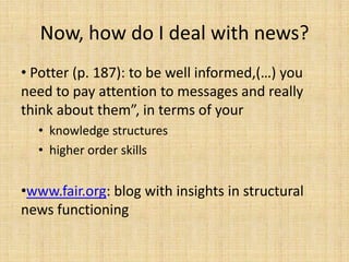 Now, how do I deal with news?
• Potter (p. 187): to be well informed,(…) you
need to pay attention to messages and really
think about them”, in terms of your
  • knowledge structures
  • higher order skills


•www.fair.org: blog with insights in structural
news functioning
 