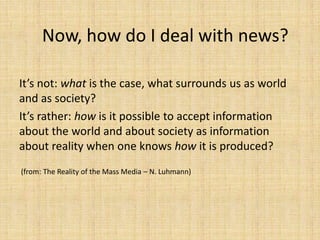 Now, how do I deal with news?

It’s not: what is the case, what surrounds us as world
and as society?
It’s rather: how is it possible to accept information
about the world and about society as information
about reality when one knows how it is produced?
(from: The Reality of the Mass Media – N. Luhmann)
 