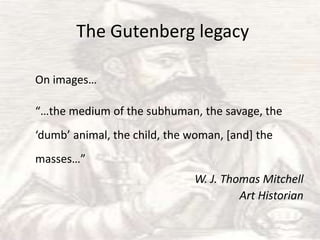 The Gutenberg legacy

On images…

“…the medium of the subhuman, the savage, the
‘dumb’ animal, the child, the woman, *and+ the
masses…”
                              W. J. Thomas Mitchell
                                       Art Historian
 